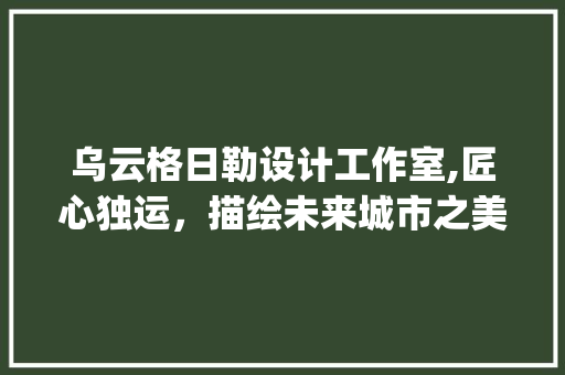 乌云格日勒设计工作室,匠心独运，描绘未来城市之美_乌云格日勒设计工作室