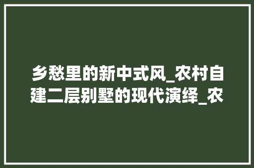 乡愁里的新中式风_农村自建二层别墅的现代演绎_农村自建新中式二层别墅