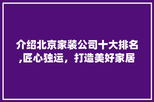 介绍北京家装公司十大排名,匠心独运，打造美好家居生活_北京家装公司十大排名