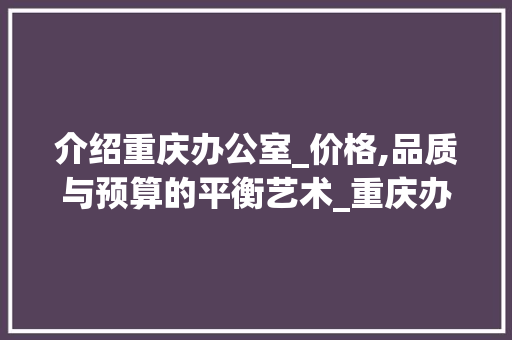 介绍重庆办公室_价格,品质与预算的平衡艺术_重庆办公室_价格表