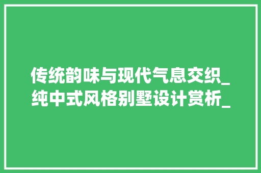 传统韵味与现代气息交织_纯中式风格别墅设计赏析_纯中式风格别墅设计