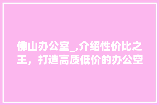 佛山办公室_,介绍性价比之王，打造高质低价的办公空间_佛山办公室_哪家便宜