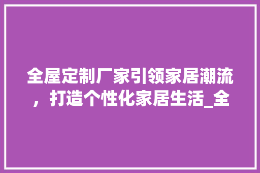 全屋定制厂家引领家居潮流，打造个性化家居生活_全屋定制厂家