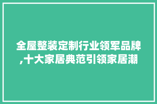 全屋整装定制行业领军品牌,十大家居典范引领家居潮流_全屋整装定制品牌十强