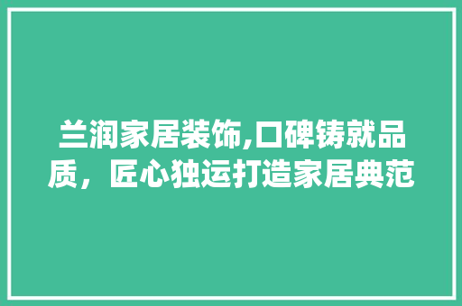 兰润家居装饰,口碑铸就品质，匠心独运打造家居典范_兰润家居装饰公司口碑怎么样知乎