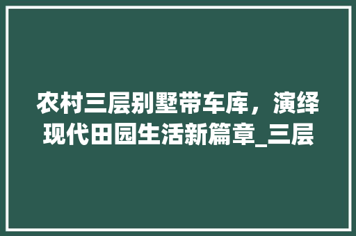 农村三层别墅带车库，演绎现代田园生活新篇章_三层别墅图片大全农村带车库