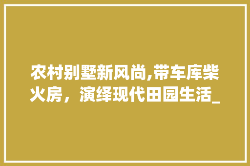 农村别墅新风尚,带车库柴火房，演绎现代田园生活_农村别墅带车库柴火房