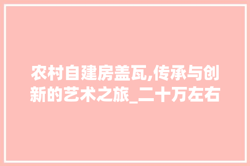 农村自建房盖瓦,传承与创新的艺术之旅_二十万左右农村自建房盖瓦