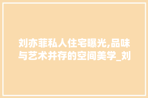 刘亦菲私人住宅曝光,品味与艺术并存的空间美学_刘亦菲私人住宅曝光