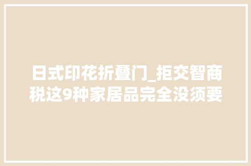 日式印花折叠门_拒交智商税这9种家居品完全没须要买进口的