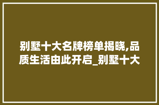 别墅十大名牌榜单揭晓,品质生活由此开启_别墅十大名牌排名