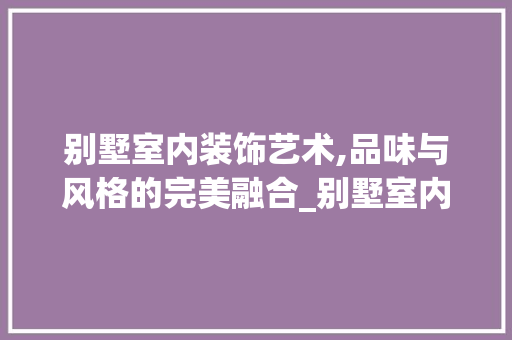 别墅室内装饰艺术,品味与风格的完美融合_别墅室内装饰图片大全