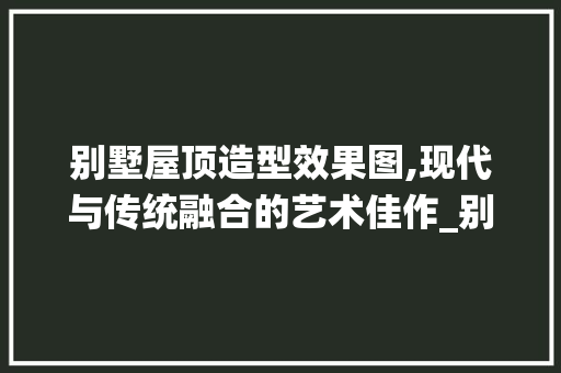 别墅屋顶造型效果图,现代与传统融合的艺术佳作_别墅屋顶造型效果图