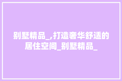 别墅精品_,打造奢华舒适的居住空间_别墅精品_