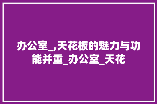 办公室_,天花板的魅力与功能并重_办公室_天花