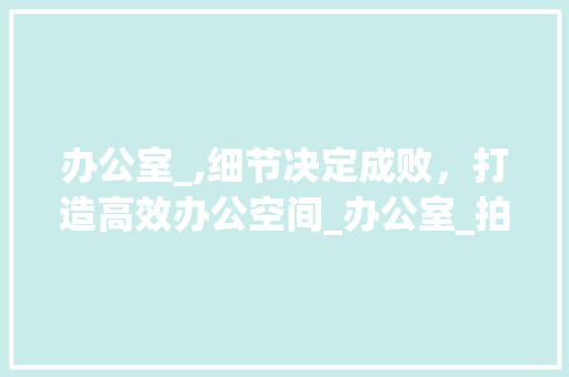 办公室_,细节决定成败，打造高效办公空间_办公室_拍摄