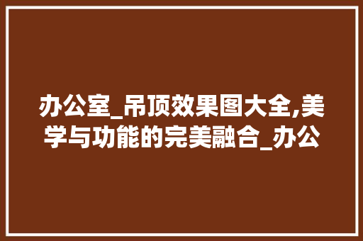 办公室_吊顶效果图大全,美学与功能的完美融合_办公室_吊顶效果图大全