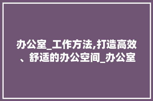 办公室_工作方法,打造高效、舒适的办公空间_办公室_工作方法范文