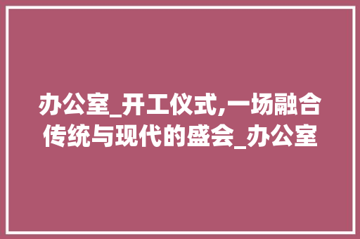 办公室_开工仪式,一场融合传统与现代的盛会_办公室_开工仪式流程方法范文
