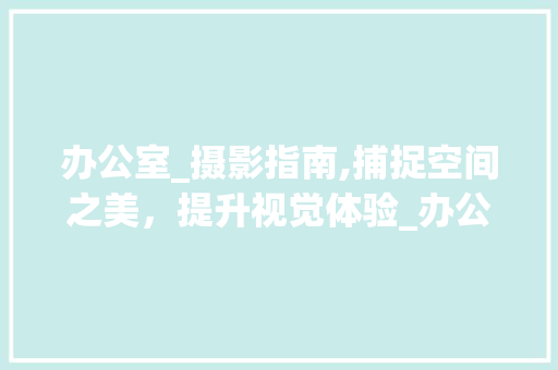 办公室_摄影指南,捕捉空间之美，提升视觉体验_办公室_怎么拍