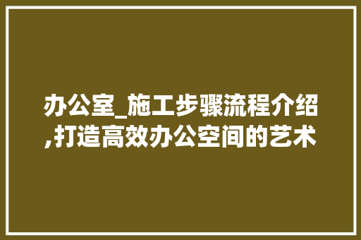 办公室_施工步骤流程介绍,打造高效办公空间的艺术_办公室_施工步骤流程