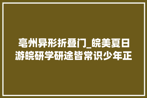 亳州异形折叠门_皖美夏日游皖研学研途皆常识少年正前行