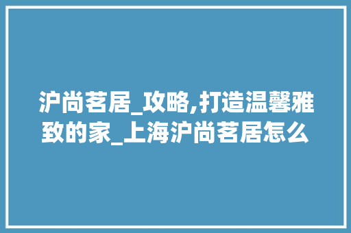 沪尚茗居_攻略,打造温馨雅致的家_上海沪尚茗居怎么样_