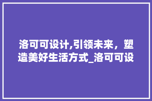 洛可可设计,引领未来，塑造美好生活方式_洛可可设计公司官网