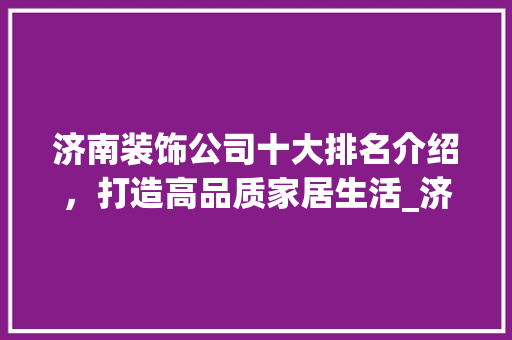 济南装饰公司十大排名介绍，打造高品质家居生活_济南装饰公司十大排名