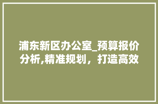 浦东新区办公室_预算报价分析,精准规划，打造高效办公空间_办公室_预算报价表浦东新区