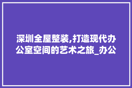 深圳全屋整装,打造现代办公室空间的艺术之旅_办公室设计深圳全屋整装