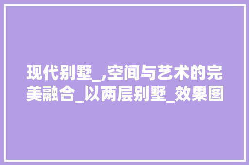 现代别墅_,空间与艺术的完美融合_以两层别墅_效果图为例_两层别墅_效果图