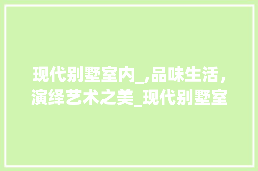 现代别墅室内_,品味生活，演绎艺术之美_现代别墅室内_效果图片