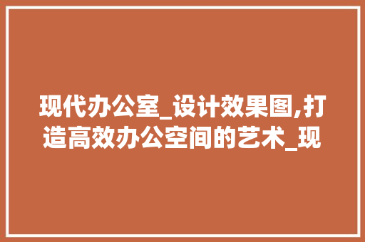 现代办公室_设计效果图,打造高效办公空间的艺术_现公室_设计效果图