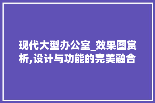 现代大型办公室_效果图赏析,设计与功能的完美融合_大型现公室_效果图