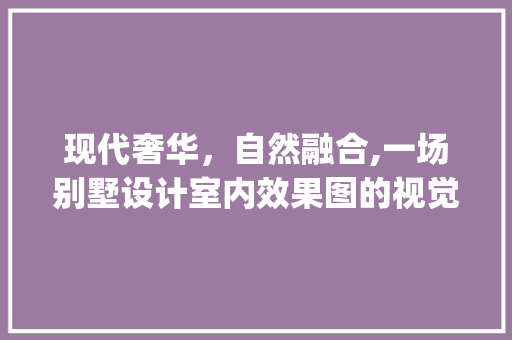 现代奢华，自然融合,一场别墅设计室内效果图的视觉盛宴_别墅设计室内效果图