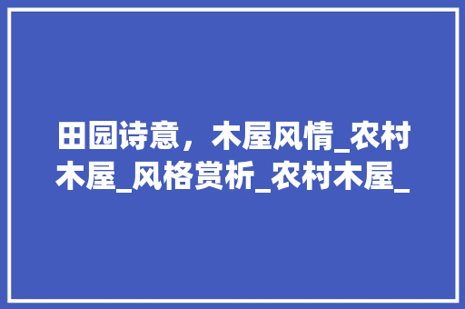 田园诗意，木屋风情_农村木屋_风格赏析_农村木屋_风格效果图