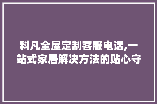 科凡全屋定制客服电话,一站式家居解决方法的贴心守护_科凡全屋定制客服电话
