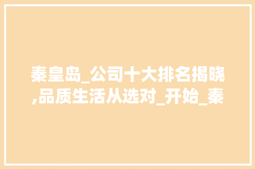 秦皇岛_公司十大排名揭晓,品质生活从选对_开始_秦皇岛_公司前十名有哪些