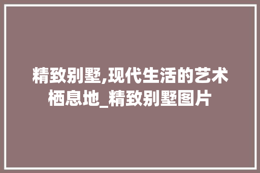 精致别墅,现代生活的艺术栖息地_精致别墅图片