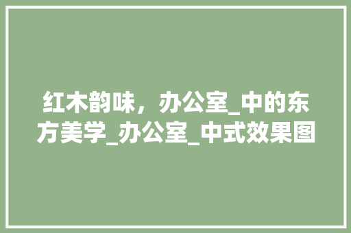 红木韵味，办公室_中的东方美学_办公室_中式效果图红木