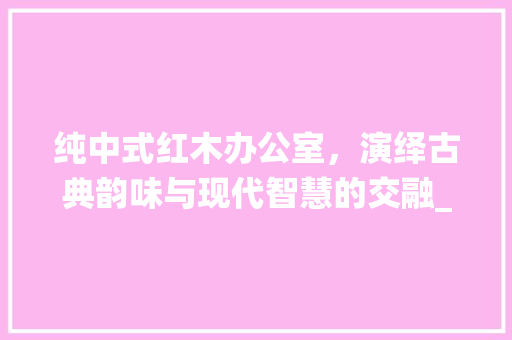 纯中式红木办公室，演绎古典韵味与现代智慧的交融_纯中式红木办公室_效果图