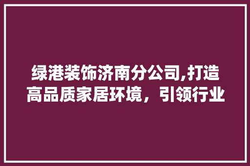 绿港装饰济南分公司,打造高品质家居环境，引领行业新潮流_绿港装饰济南分公司
