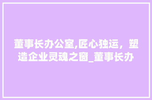 董事长办公室,匠心独运，塑造企业灵魂之窗_董事长办公室_100平