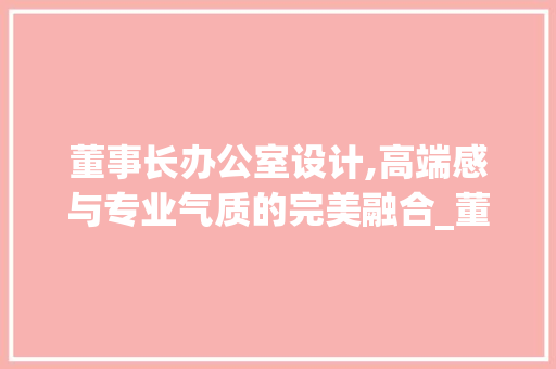 董事长办公室设计,高端感与专业气质的完美融合_董事长办公室设计高级感