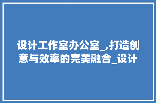 设计工作室办公室_,打造创意与效率的完美融合_设计工作室办公室_