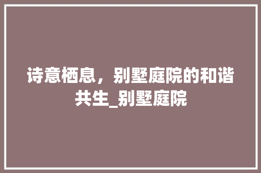 诗意栖息，别墅庭院的和谐共生_别墅庭院