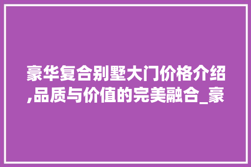 豪华复合别墅大门价格介绍,品质与价值的完美融合_豪华复合别墅大门价格多少