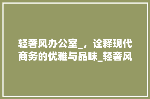 轻奢风办公室_，诠释现代商务的优雅与品味_轻奢风办公室_效果图
