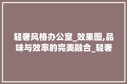 轻奢风格办公室_效果图,品味与效率的完美融合_轻奢办公室_效果图